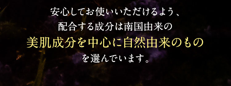 安心してお使いいただけるよう、配合する成分は南国由来の美肌成分を中心に自然由来のものを選んでいます